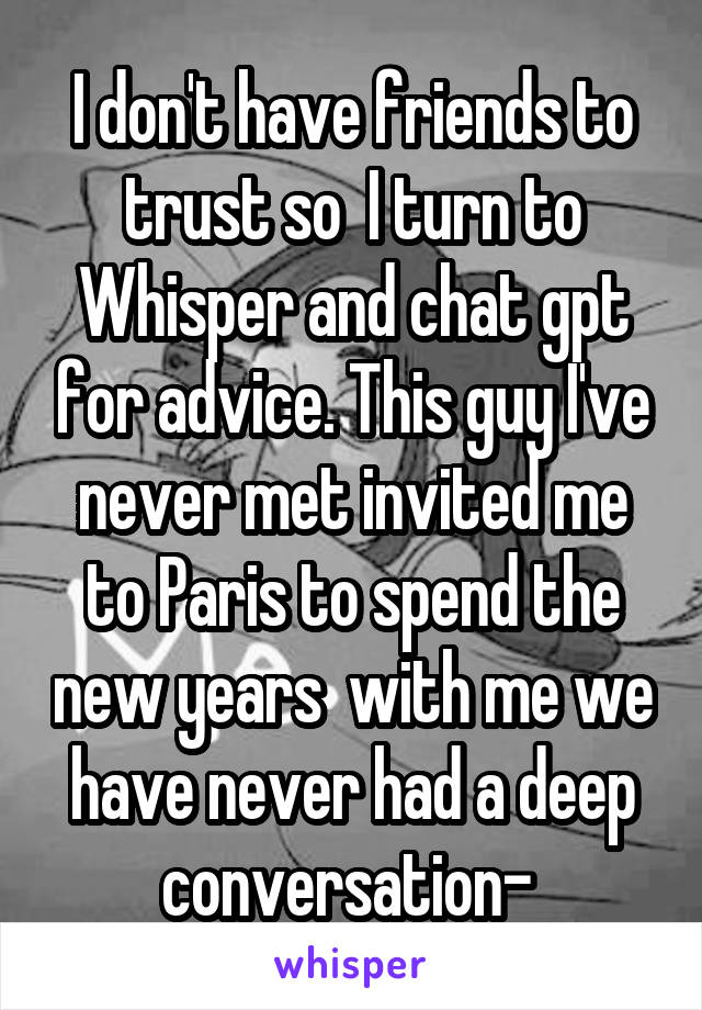 I don't have friends to trust so  I turn to Whisper and chat gpt for advice. This guy I've never met invited me to Paris to spend the new years  with me we have never had a deep conversation- 