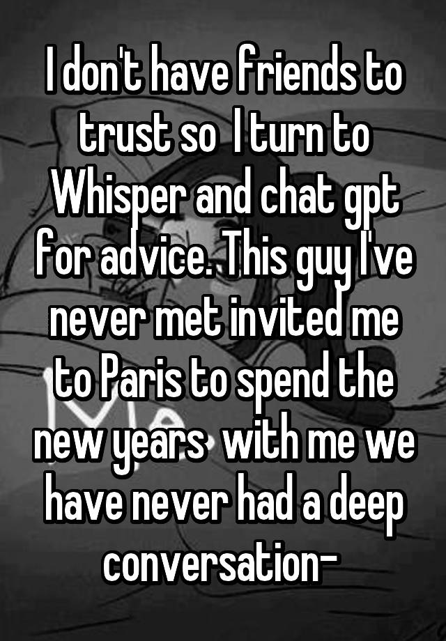 I don't have friends to trust so  I turn to Whisper and chat gpt for advice. This guy I've never met invited me to Paris to spend the new years  with me we have never had a deep conversation- 