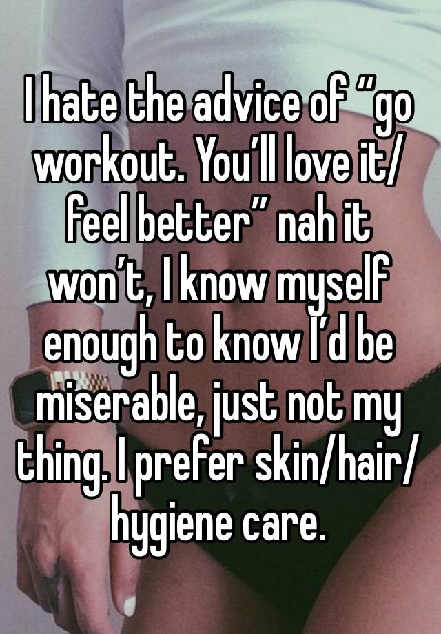 I hate the advice of “go workout. You’ll love it/feel better” nah it won’t, I know myself enough to know I’d be miserable, just not my thing. I prefer skin/hair/hygiene care. 