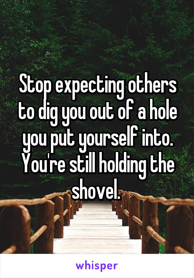 Stop expecting others to dig you out of a hole you put yourself into. You're still holding the shovel. 