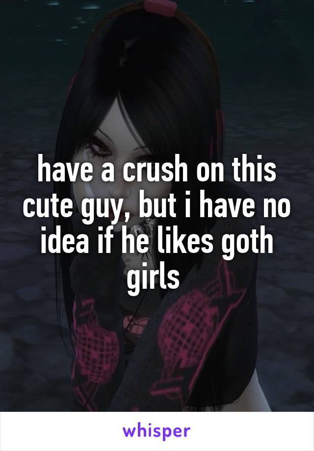 have a crush on this cute guy, but i have no idea if he likes goth girls 