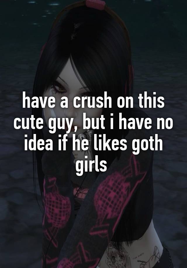 have a crush on this cute guy, but i have no idea if he likes goth girls 