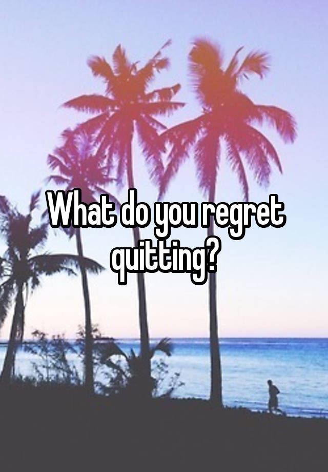 What do you regret quitting?