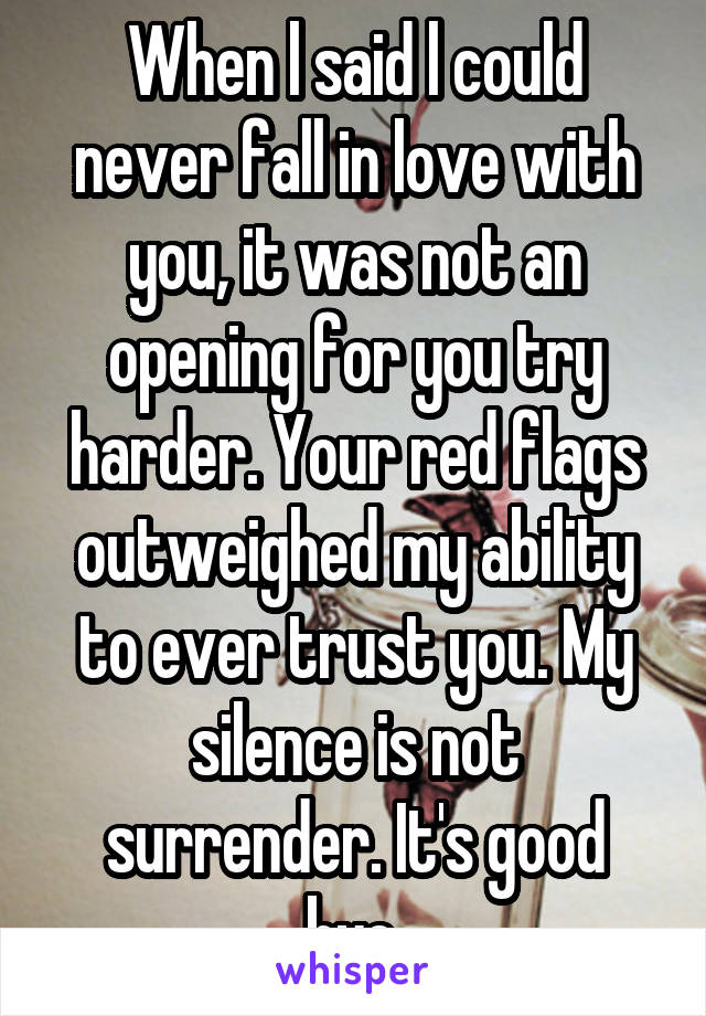 When l said l could never fall in love with
you, it was not an
opening for you try
harder. Your red flags
outweighed my ability
to ever trust you. My silence is not
surrender. It's good bye.