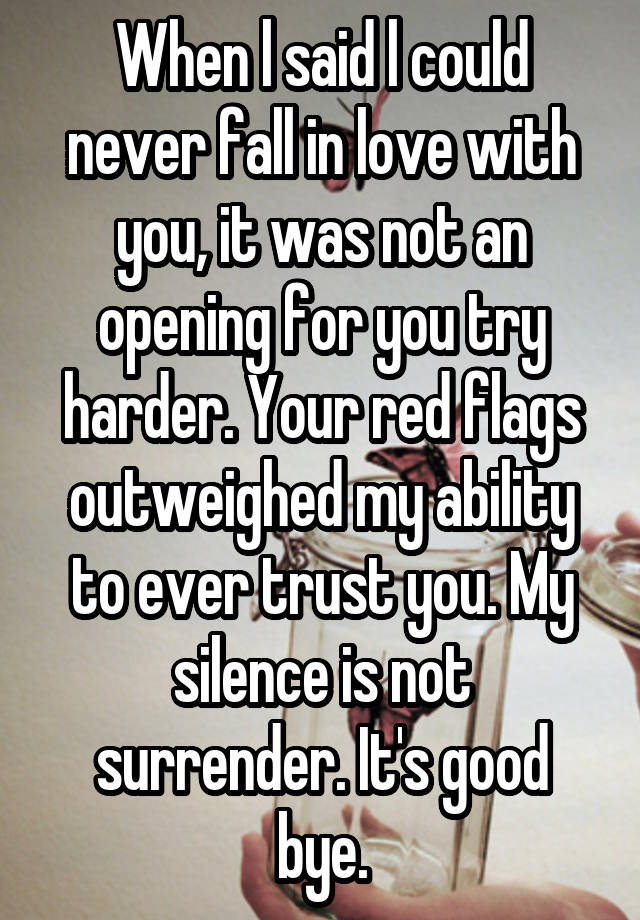 When l said l could never fall in love with
you, it was not an
opening for you try
harder. Your red flags
outweighed my ability
to ever trust you. My silence is not
surrender. It's good bye.