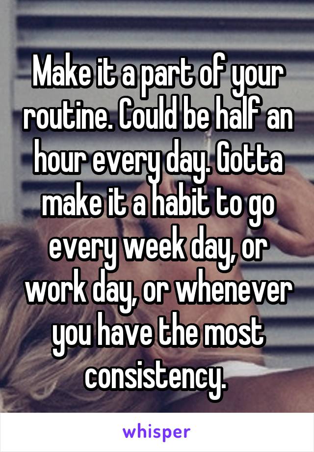 Make it a part of your routine. Could be half an hour every day. Gotta make it a habit to go every week day, or work day, or whenever you have the most consistency. 