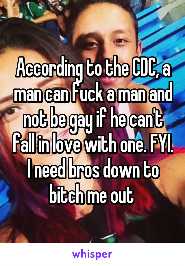 According to the CDC, a man can fuck a man and not be gay if he can't fall in love with one. FYI. I need bros down to bitch me out 