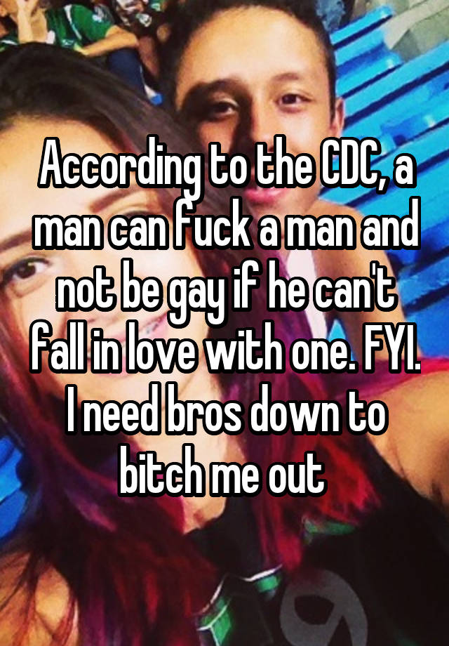 According to the CDC, a man can fuck a man and not be gay if he can't fall in love with one. FYI. I need bros down to bitch me out 