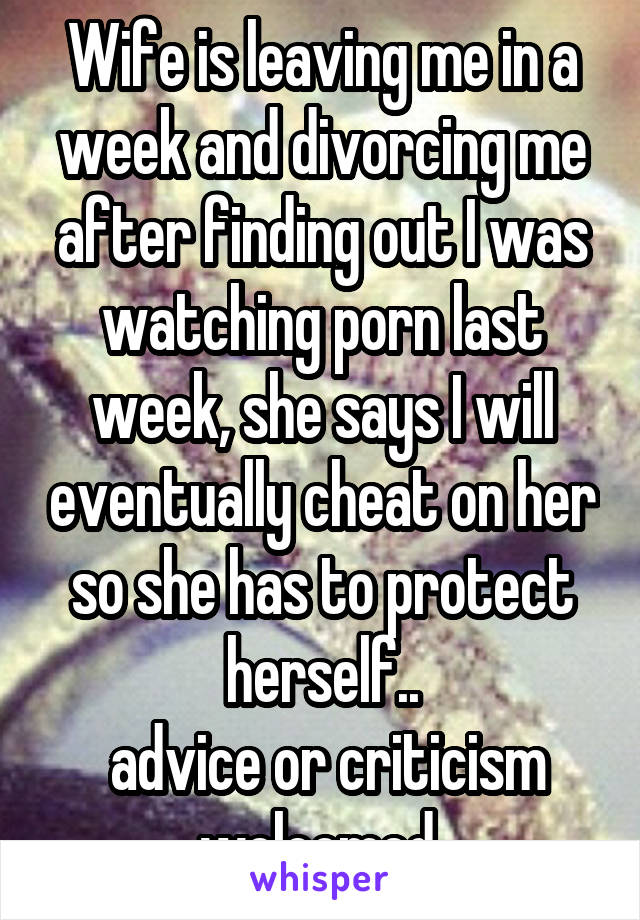 Wife is leaving me in a week and divorcing me after finding out I was watching porn last week, she says I will eventually cheat on her so she has to protect herself..
 advice or criticism welcomed 