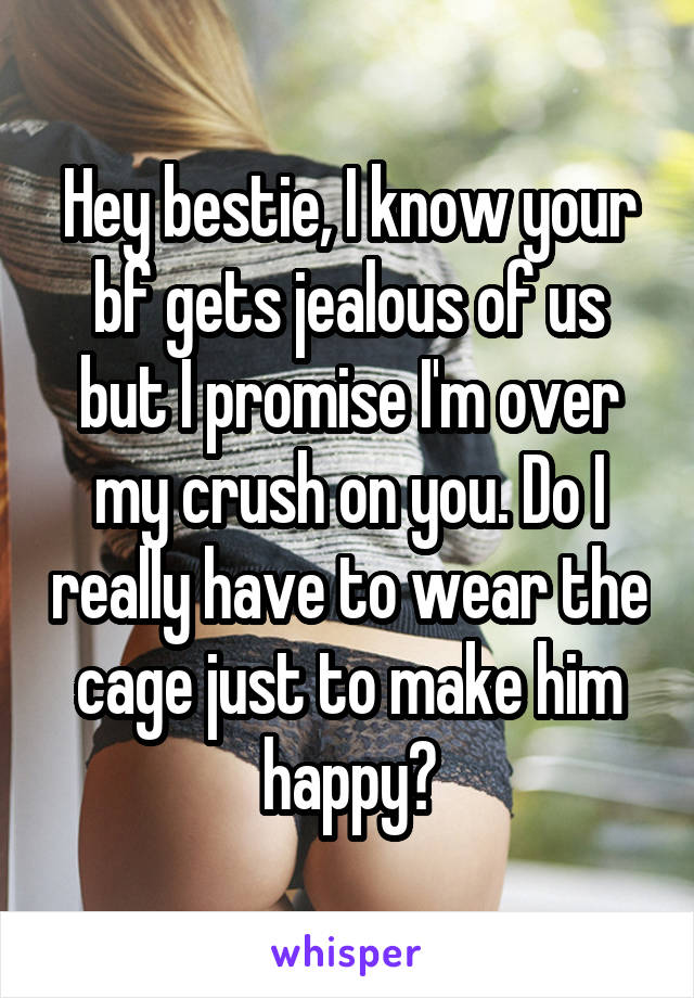 Hey bestie, I know your bf gets jealous of us but I promise I'm over my crush on you. Do I really have to wear the cage just to make him happy?