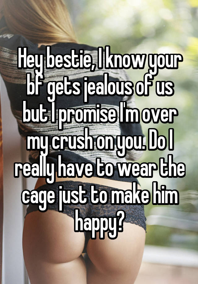 Hey bestie, I know your bf gets jealous of us but I promise I'm over my crush on you. Do I really have to wear the cage just to make him happy?