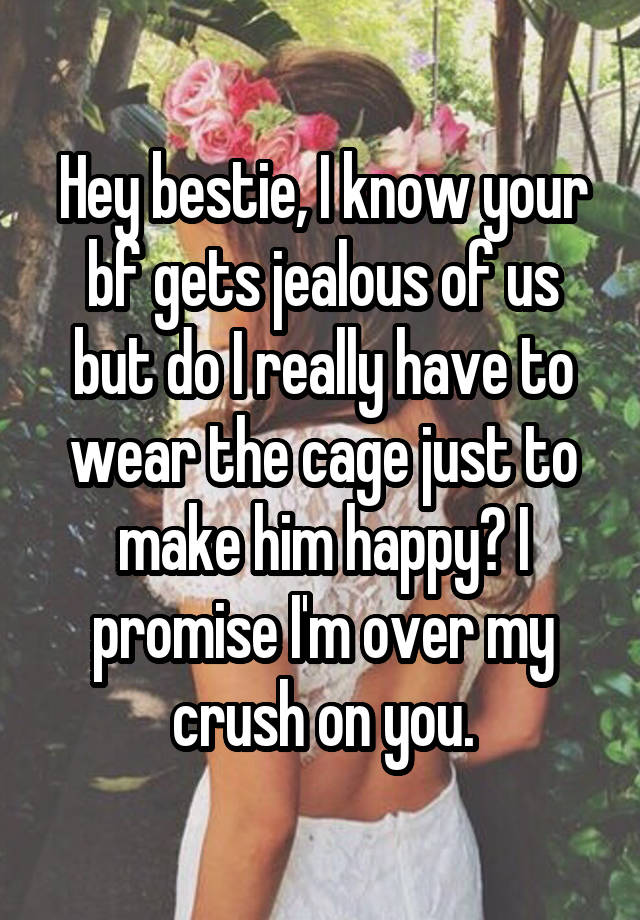 Hey bestie, I know your bf gets jealous of us but do I really have to wear the cage just to make him happy? I promise I'm over my crush on you.