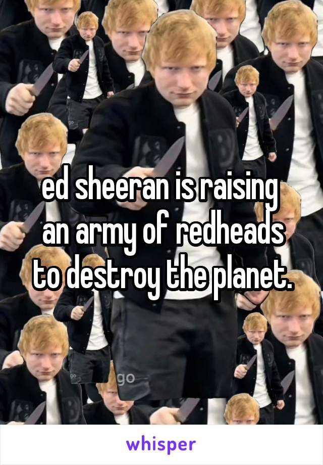 ed sheeran is raising 
an army of redheads to destroy the planet.
