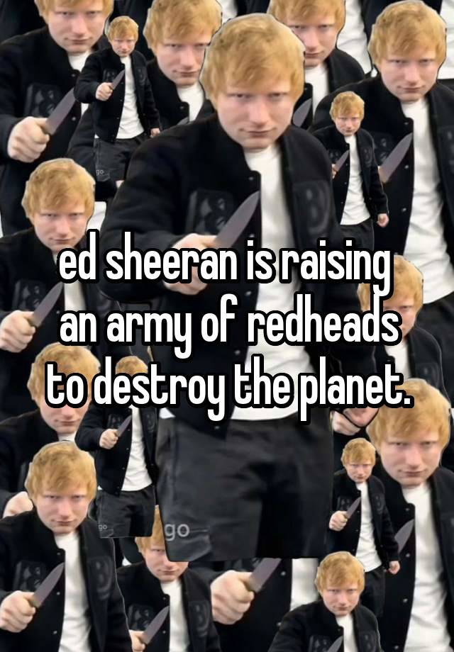 ed sheeran is raising 
an army of redheads to destroy the planet.