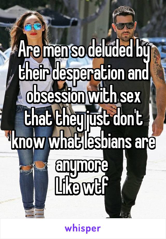 Are men so deluded by their desperation and obsession with sex that they just don't know what lesbians are anymore 
Like wtf 