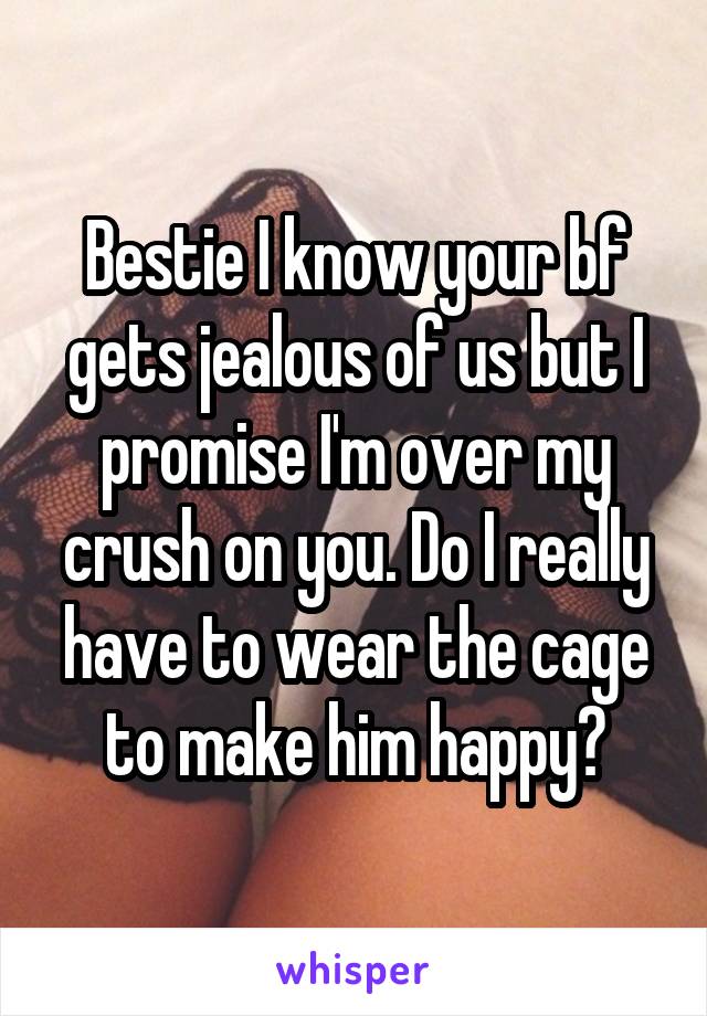 Bestie I know your bf gets jealous of us but I promise I'm over my crush on you. Do I really have to wear the cage to make him happy?