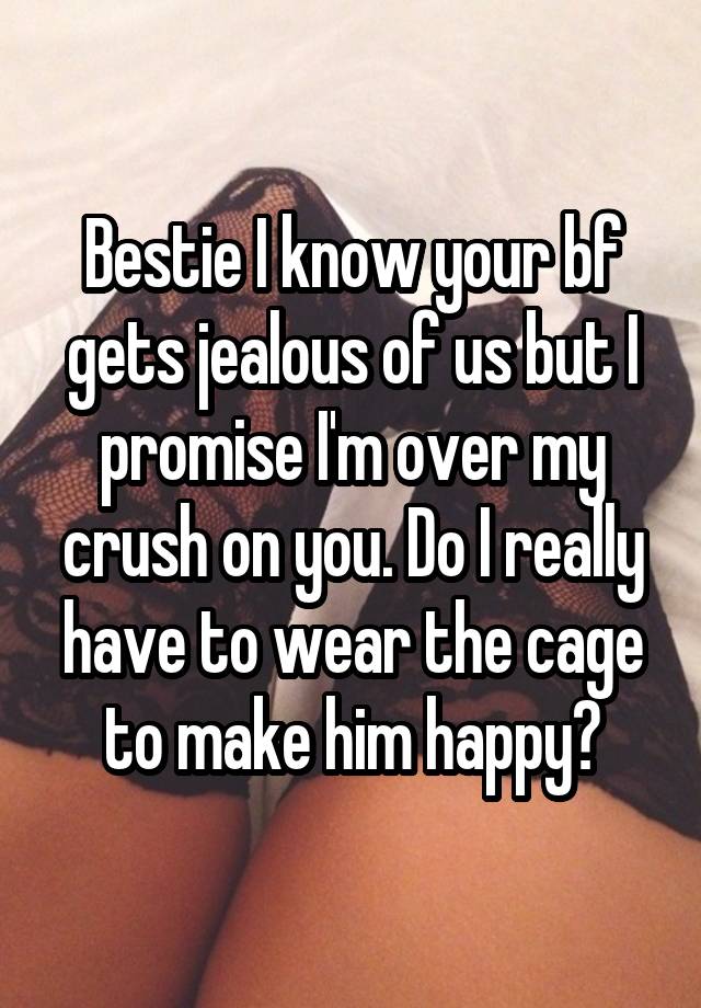 Bestie I know your bf gets jealous of us but I promise I'm over my crush on you. Do I really have to wear the cage to make him happy?