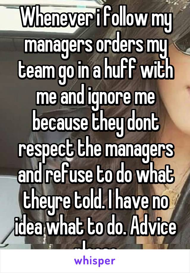 Whenever i follow my managers orders my team go in a huff with me and ignore me because they dont respect the managers and refuse to do what theyre told. I have no idea what to do. Advice please