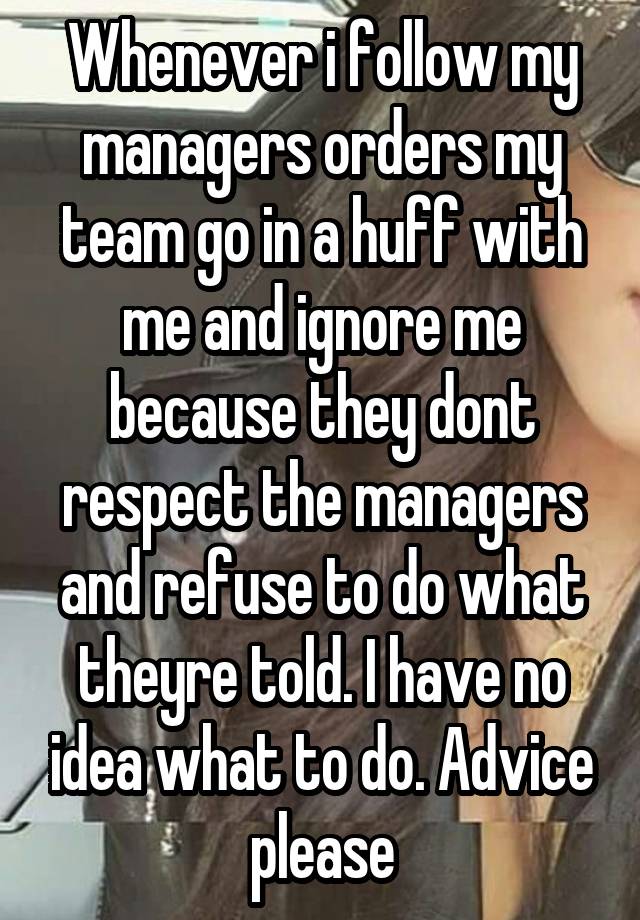 Whenever i follow my managers orders my team go in a huff with me and ignore me because they dont respect the managers and refuse to do what theyre told. I have no idea what to do. Advice please