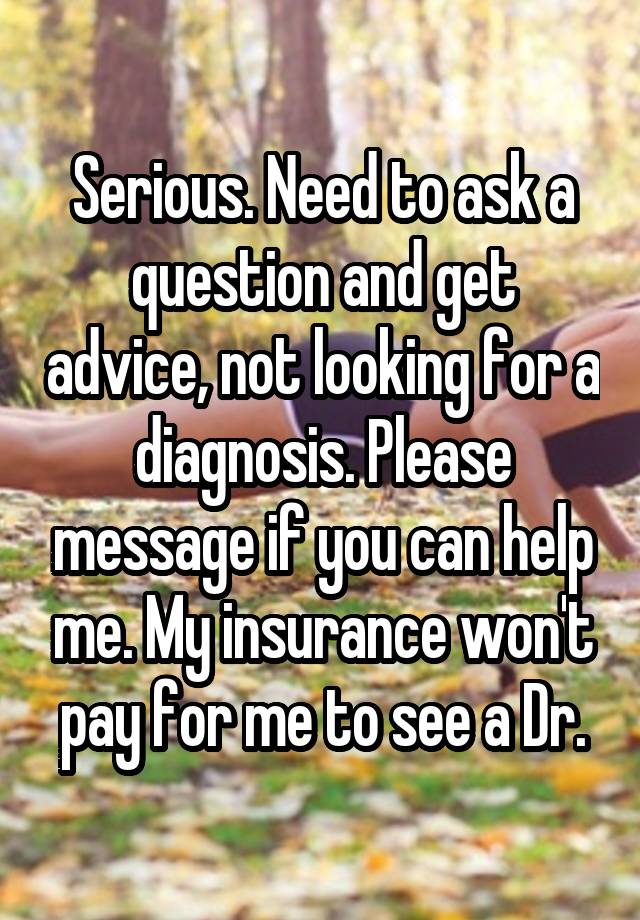 Serious. Need to ask a question and get advice, not looking for a diagnosis. Please message if you can help me. My insurance won't pay for me to see a Dr.