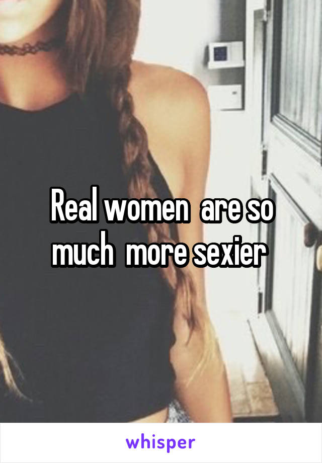 Real women  are so much  more sexier 