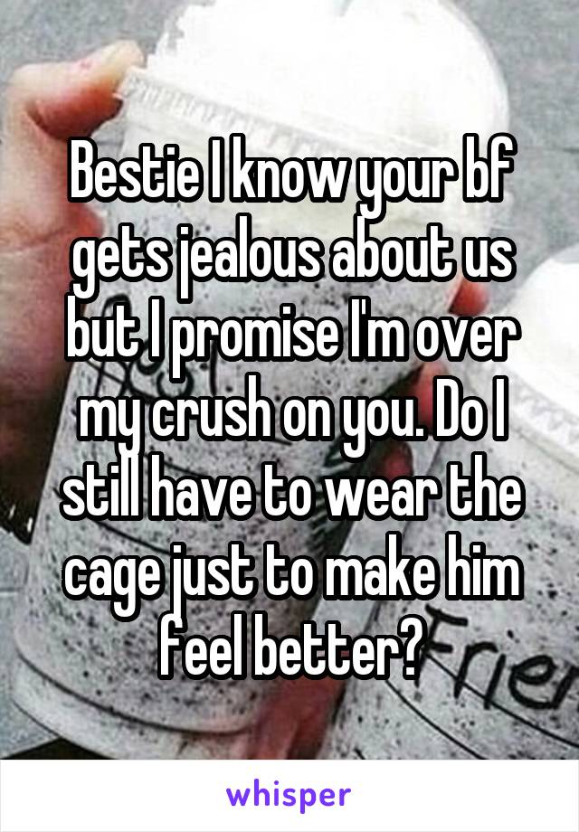 Bestie I know your bf gets jealous about us but I promise I'm over my crush on you. Do I still have to wear the cage just to make him feel better?