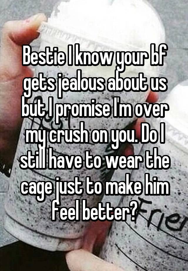 Bestie I know your bf gets jealous about us but I promise I'm over my crush on you. Do I still have to wear the cage just to make him feel better?