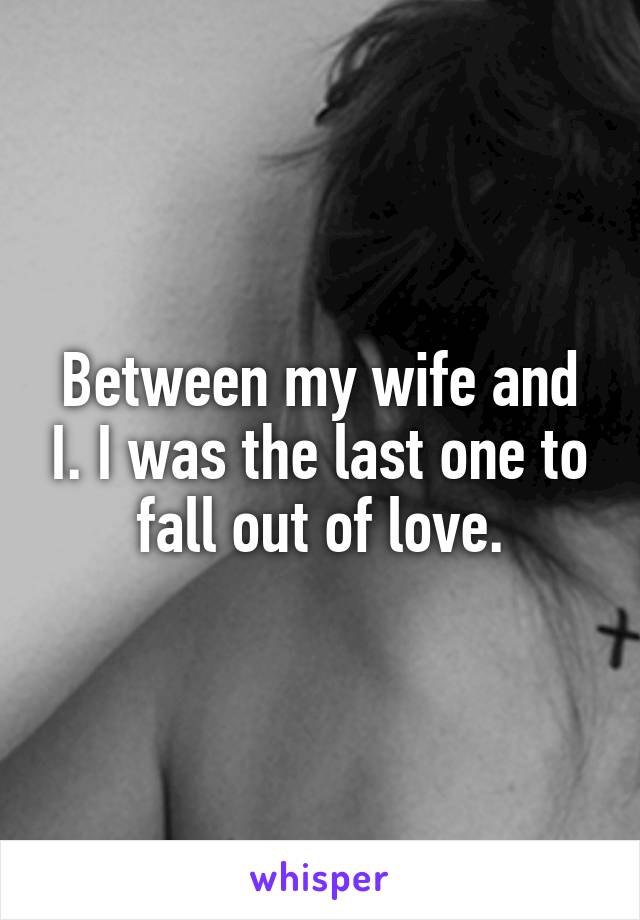 Between my wife and I. I was the last one to fall out of love.