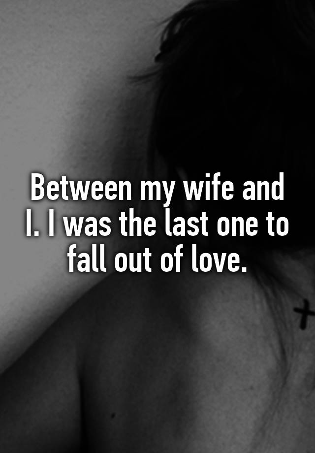 Between my wife and I. I was the last one to fall out of love.