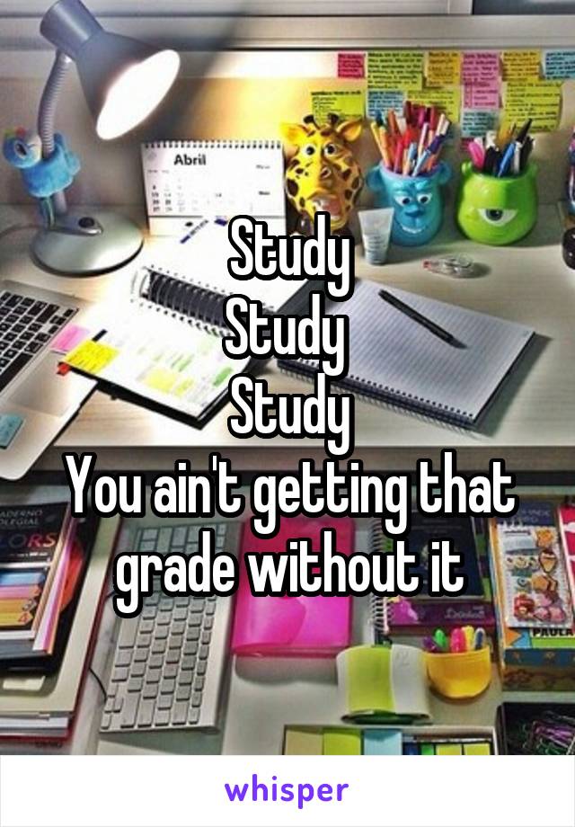 Study
Study 
Study
You ain't getting that grade without it