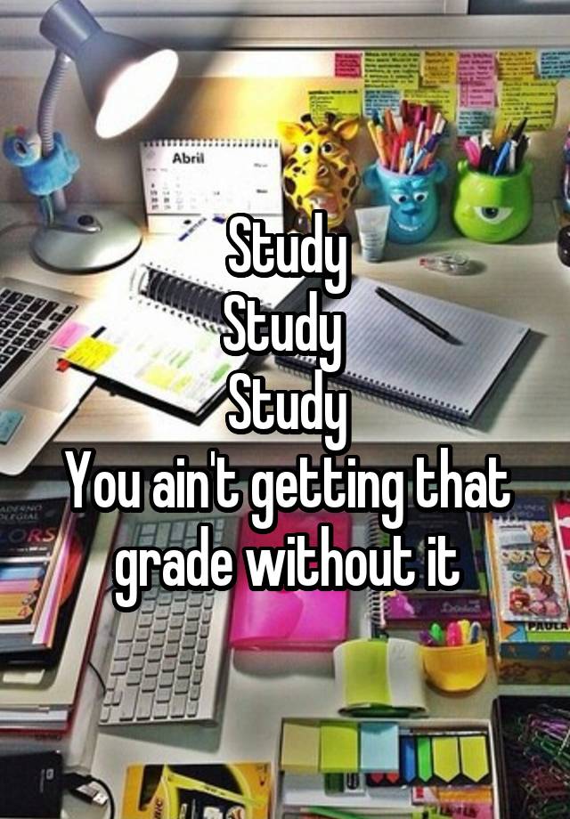 Study
Study 
Study
You ain't getting that grade without it