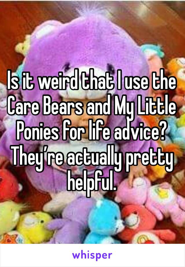 Is it weird that I use the Care Bears and My Little Ponies for life advice? They’re actually pretty helpful. 