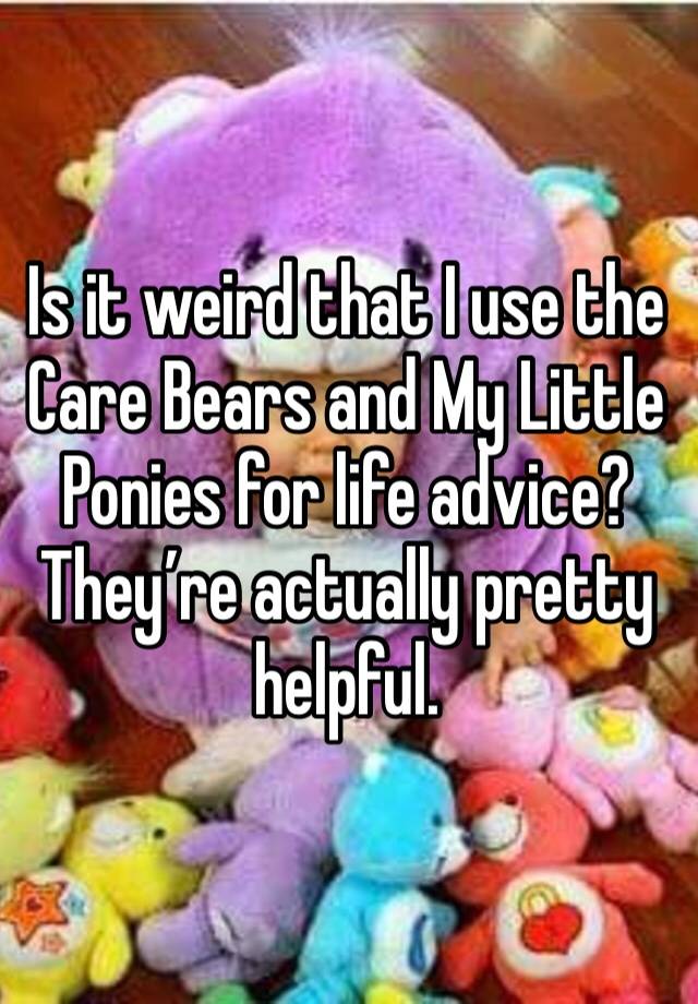 Is it weird that I use the Care Bears and My Little Ponies for life advice? They’re actually pretty helpful. 