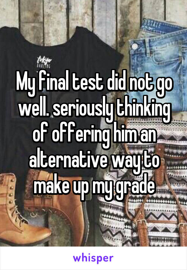 My final test did not go well. seriously thinking of offering him an alternative way to make up my grade