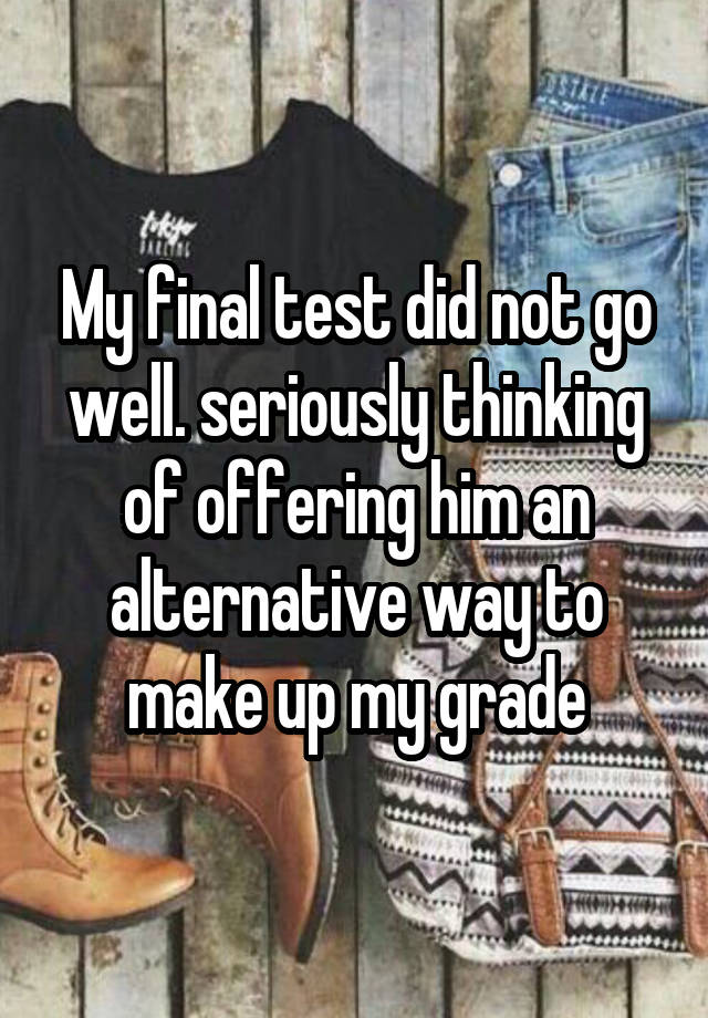 My final test did not go well. seriously thinking of offering him an alternative way to make up my grade