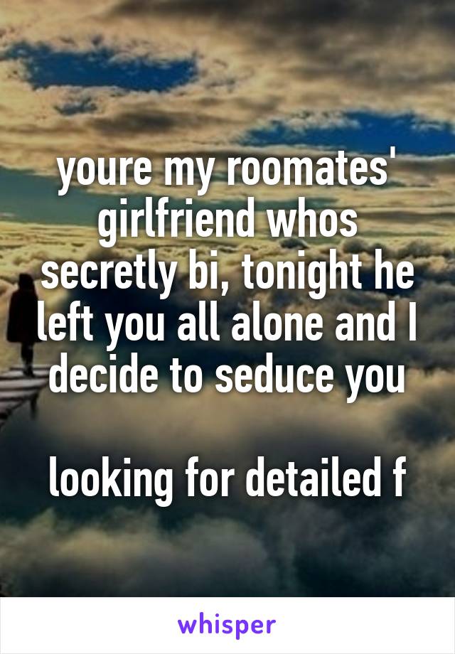 youre my roomates' girlfriend whos secretly bi, tonight he left you all alone and I decide to seduce you

looking for detailed f