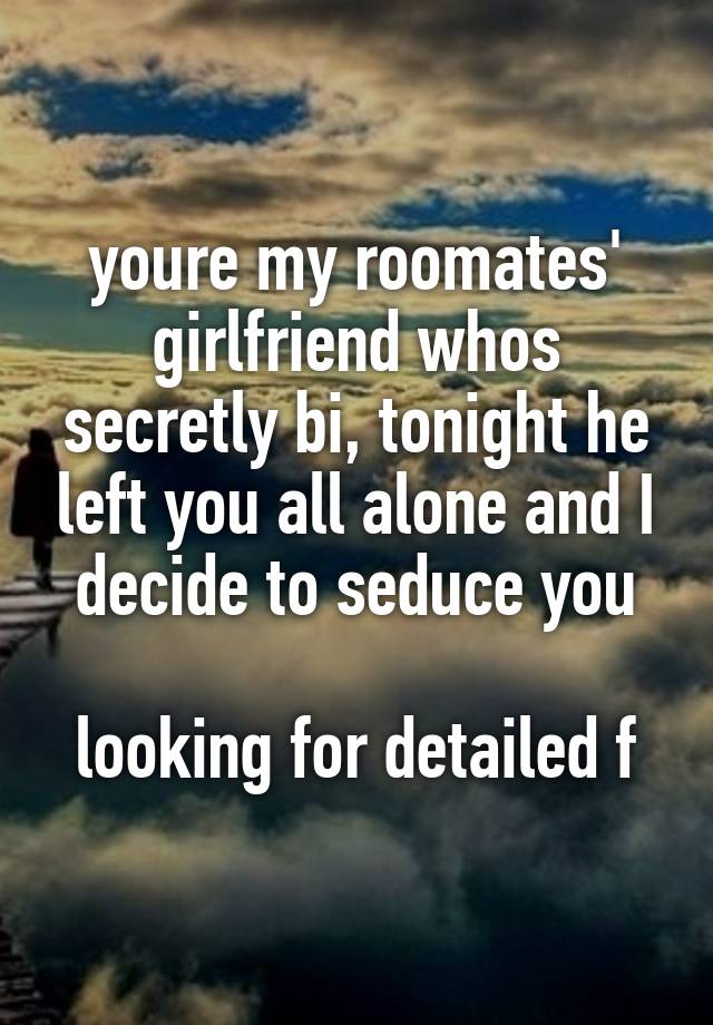 youre my roomates' girlfriend whos secretly bi, tonight he left you all alone and I decide to seduce you

looking for detailed f