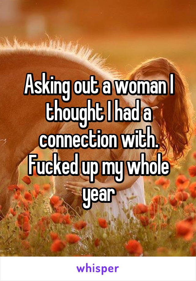 Asking out a woman I thought I had a connection with. Fucked up my whole year