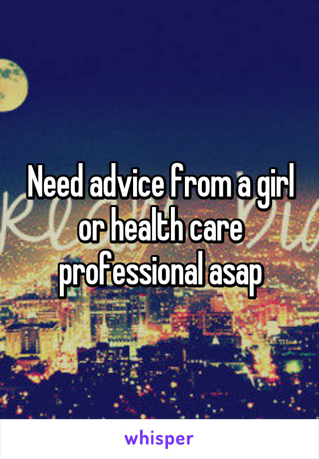 Need advice from a girl or health care professional asap