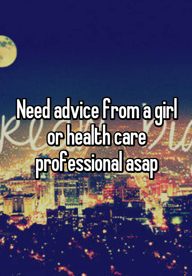 Need advice from a girl or health care professional asap