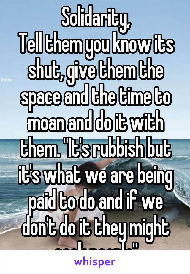 Solidarity,
Tell them you know its shut, give them the space and the time to moan and do it with them. "It's rubbish but it's what we are being paid to do and if we don't do it they might sack people"