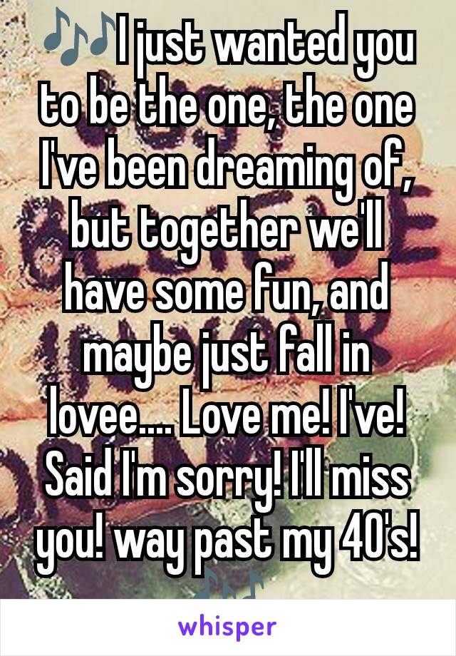 🎶I just wanted you to be the one, the one I've been dreaming of, but together we'll have some fun, and maybe just fall in lovee.... Love me! I've! Said I'm sorry! I'll miss you! way past my 40's! 🎶