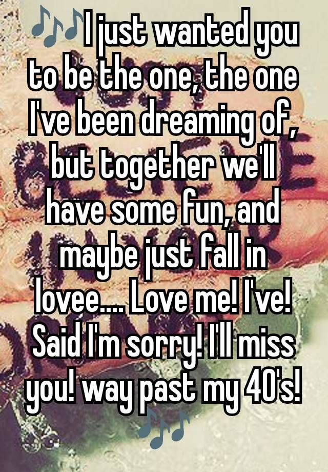 🎶I just wanted you to be the one, the one I've been dreaming of, but together we'll have some fun, and maybe just fall in lovee.... Love me! I've! Said I'm sorry! I'll miss you! way past my 40's! 🎶