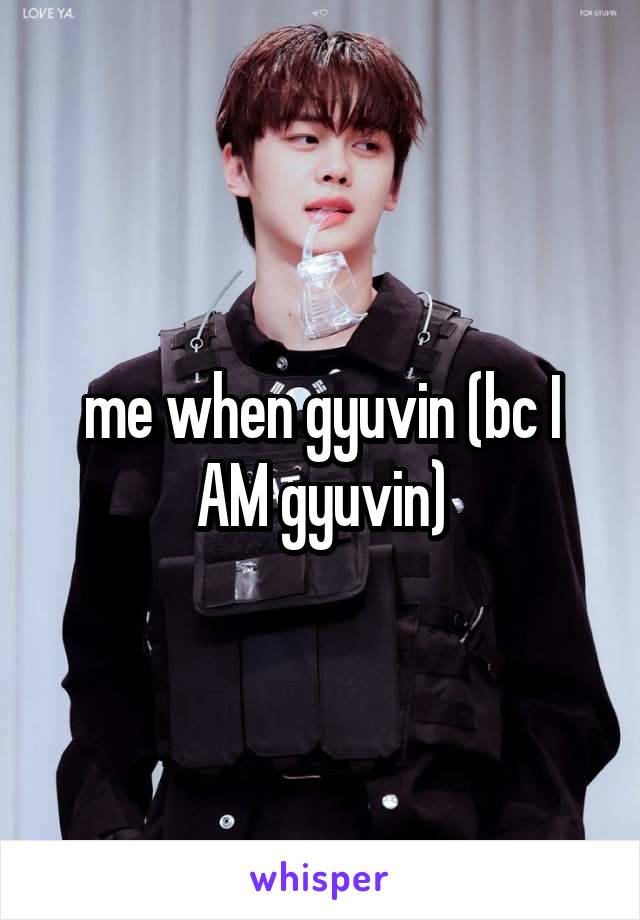 me when gyuvin (bc I AM gyuvin)