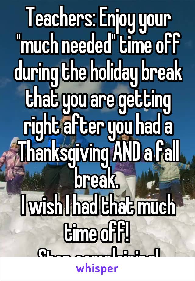 Teachers: Enjoy your "much needed" time off during the holiday break that you are getting right after you had a Thanksgiving AND a fall break. 
I wish I had that much time off! 
Stop complaining!