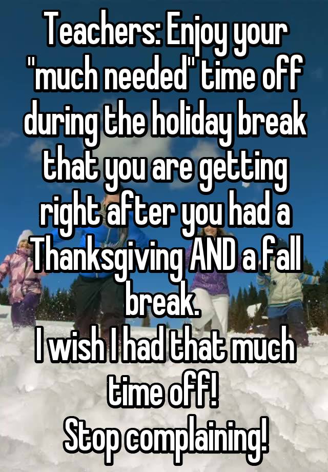 Teachers: Enjoy your "much needed" time off during the holiday break that you are getting right after you had a Thanksgiving AND a fall break. 
I wish I had that much time off! 
Stop complaining!