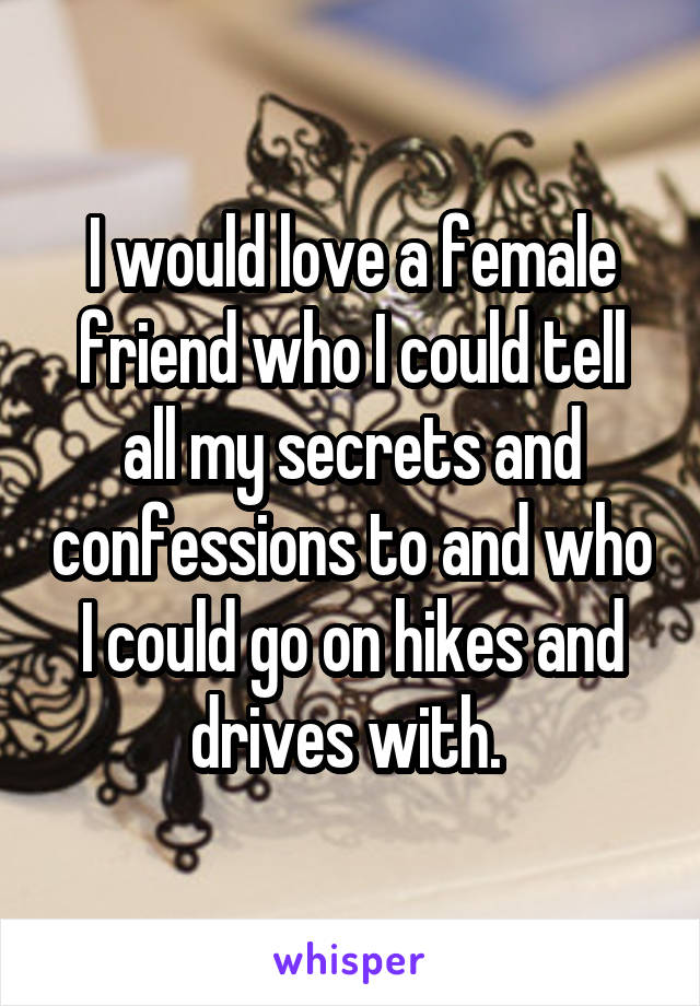 I would love a female friend who I could tell all my secrets and confessions to and who I could go on hikes and drives with. 