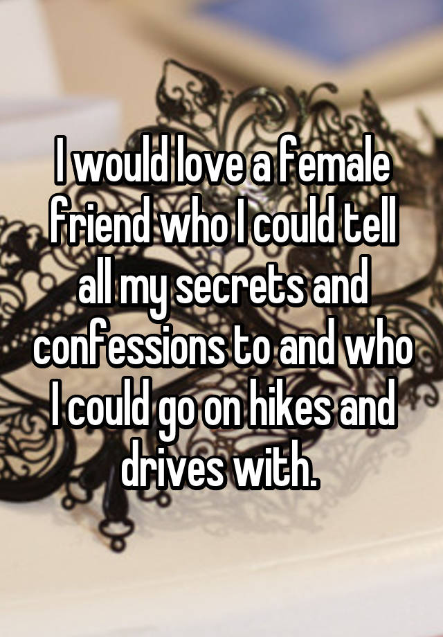 I would love a female friend who I could tell all my secrets and confessions to and who I could go on hikes and drives with. 