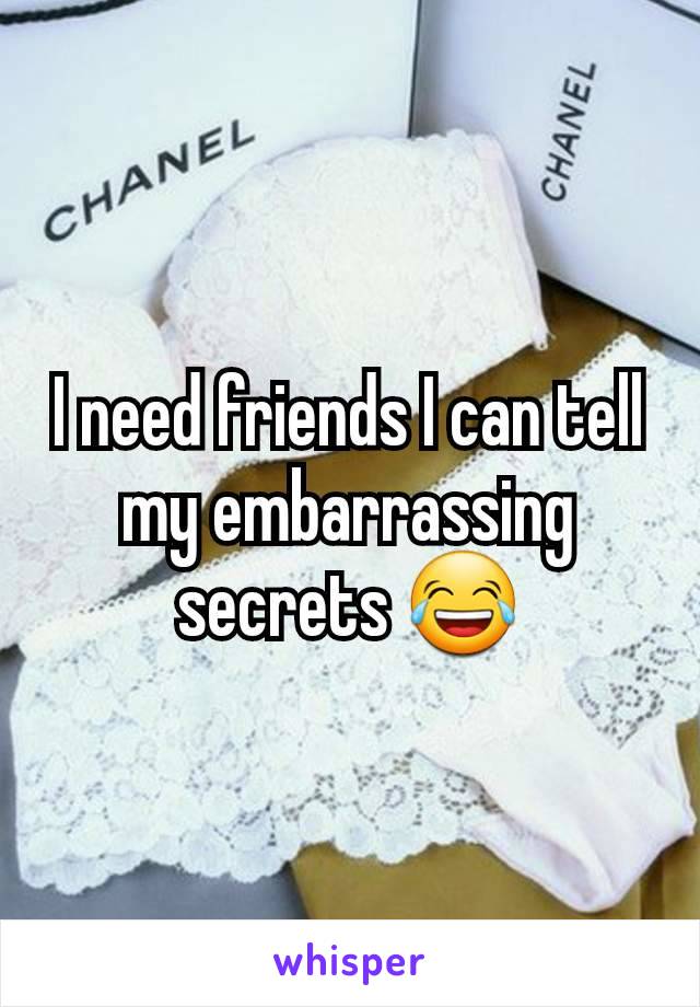 I need friends I can tell my embarrassing secrets 😂