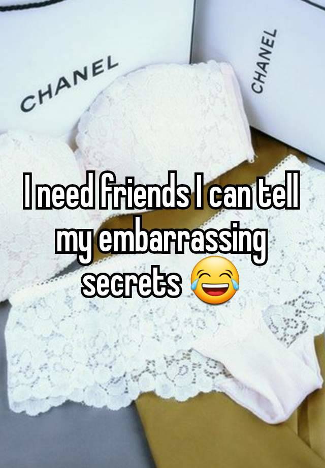 I need friends I can tell my embarrassing secrets 😂